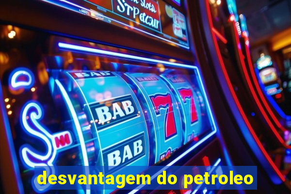 desvantagem do petroleo